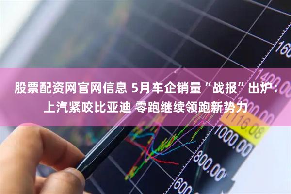 股票配资网官网信息 5月车企销量“战报”出炉：上汽紧咬比亚迪 零跑继续领跑新势力