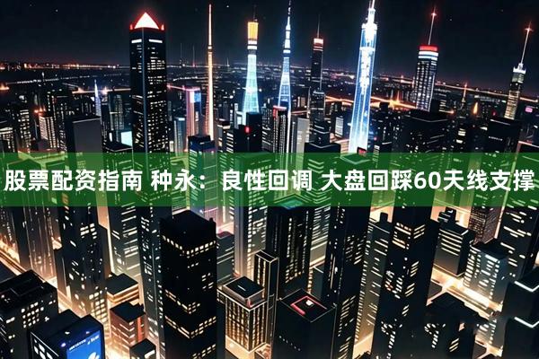 股票配资指南 种永：良性回调 大盘回踩60天线支撑