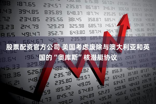 股票配资官方公司 美国考虑废除与澳大利亚和英国的“奥库斯”核潜艇协议