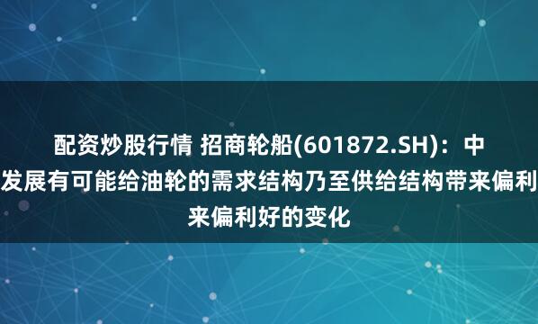 配资炒股行情 招商轮船(601872.SH)：中东局势的发展有可能给油轮的需求结构乃至供给结构带来偏利好的变化