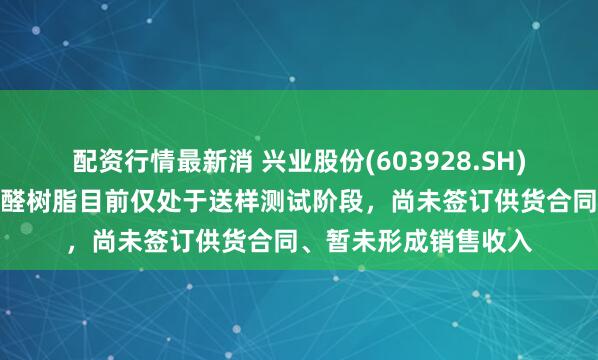 配资行情最新消 兴业股份(603928.SH)：半导体光刻胶用酚醛树脂目前仅处于送样测试阶段，尚未签订供货合同、暂未形成销售收入