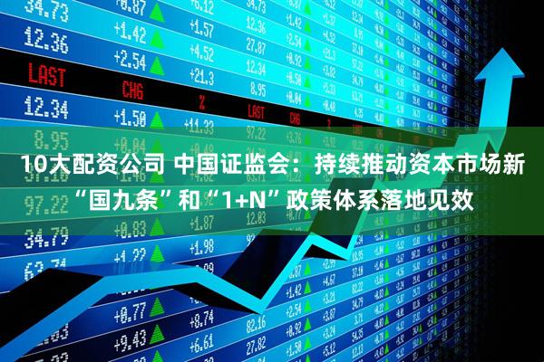 10大配资公司 中国证监会：持续推动资本市场新“国九条”和“1+N”政策体系落地见效