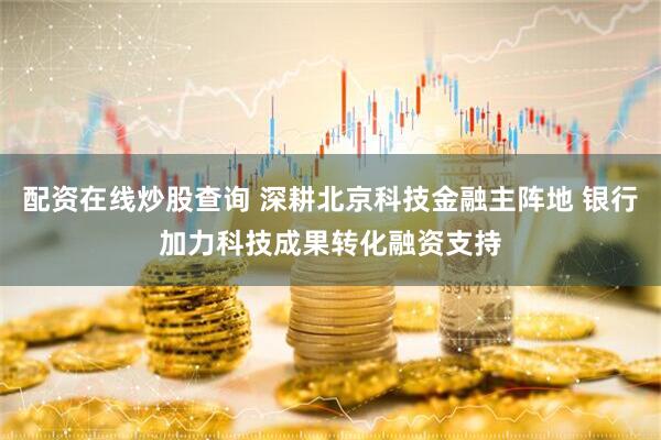 配资在线炒股查询 深耕北京科技金融主阵地 银行加力科技成果转化融资支持