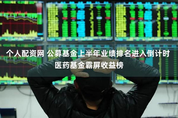个人配资网 公募基金上半年业绩排名进入倒计时 医药基金霸屏收益榜