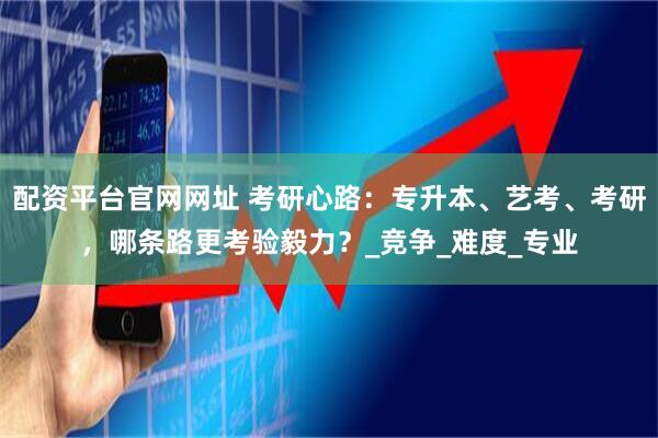 配资平台官网网址 考研心路：专升本、艺考、考研，哪条路更考验毅力？_竞争_难度_专业