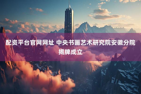 配资平台官网网址 ﻿中央书画艺术研究院安徽分院揭牌成立