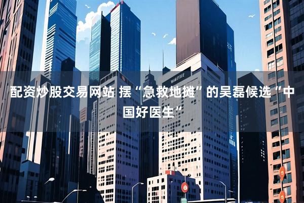 配资炒股交易网站 摆“急救地摊”的吴磊候选“中国好医生”