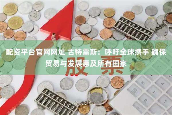 配资平台官网网址 古特雷斯：呼吁全球携手 确保贸易与发展惠及所有国家