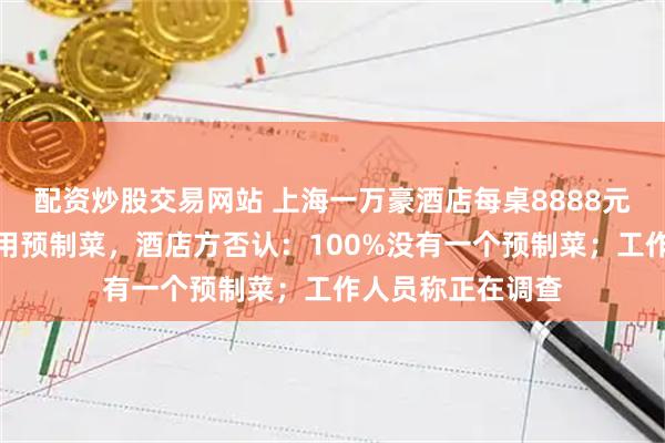配资炒股交易网站 上海一万豪酒店每桌8888元的婚宴被吐槽使用预制菜，酒店方否认：100%没有一个预制菜；工作人员称正在调查