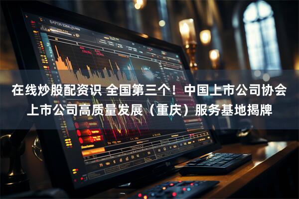 在线炒股配资识 全国第三个！中国上市公司协会上市公司高质量发展（重庆）服务基地揭牌