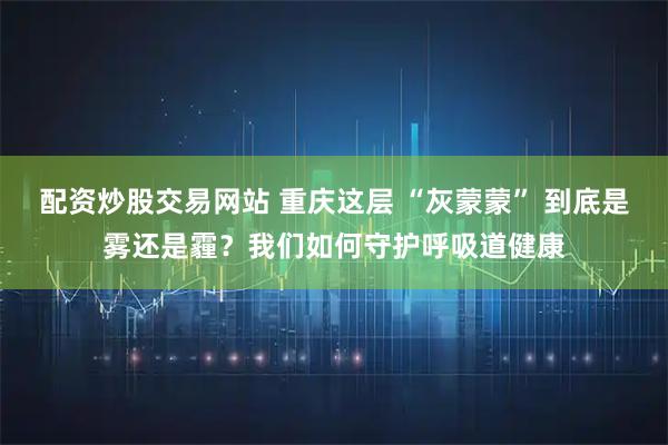 配资炒股交易网站 重庆这层 “灰蒙蒙” 到底是雾还是霾？我们如何守护呼吸道健康