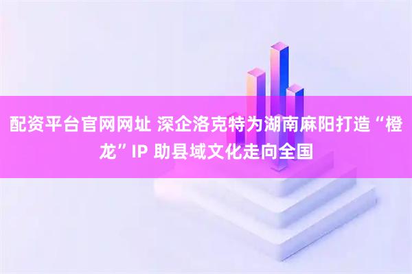 配资平台官网网址 深企洛克特为湖南麻阳打造“橙龙”IP 助县域文化走向全国