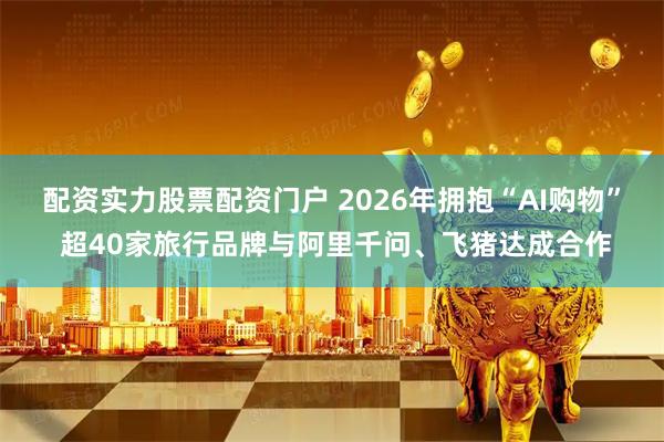 配资实力股票配资门户 2026年拥抱“AI购物” 超40家旅行品牌与阿里千问、飞猪达成合作