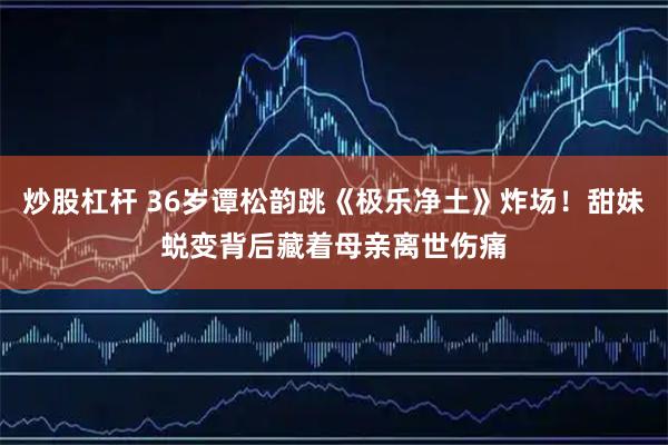 炒股杠杆 36岁谭松韵跳《极乐净土》炸场！甜妹蜕变背后藏着母亲离世伤痛