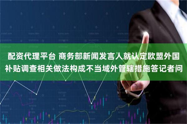 配资代理平台 商务部新闻发言人就认定欧盟外国补贴调查相关做法构成不当域外管辖措施答记者问