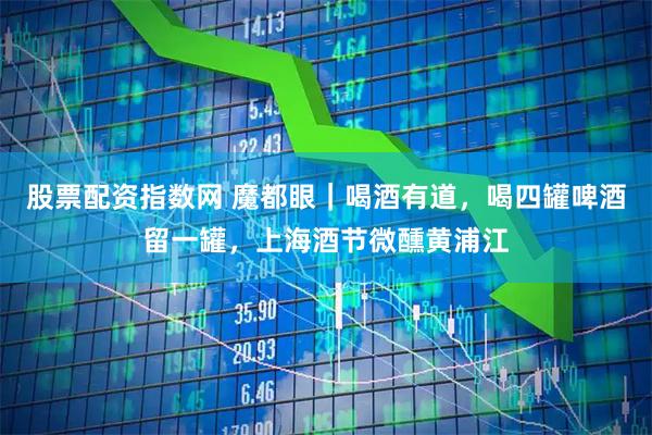 股票配资指数网 魔都眼｜喝酒有道，喝四罐啤酒留一罐，上海酒节微醺黄浦江