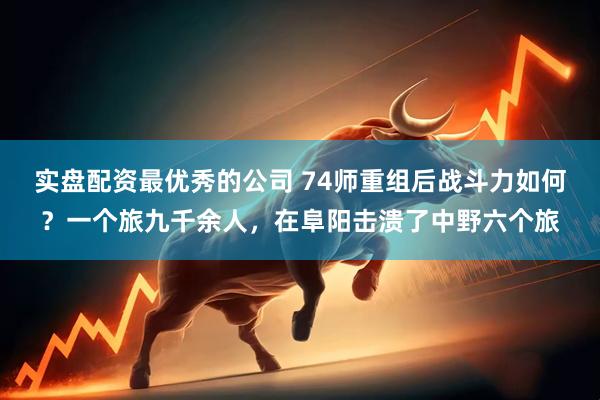 实盘配资最优秀的公司 74师重组后战斗力如何？一个旅九千余人，在阜阳击溃了中野六个旅