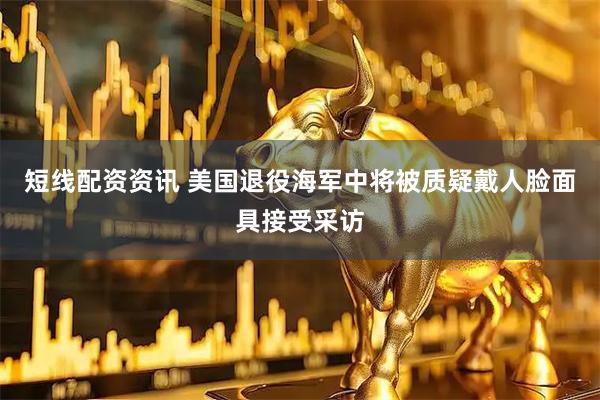 短线配资资讯 美国退役海军中将被质疑戴人脸面具接受采访
