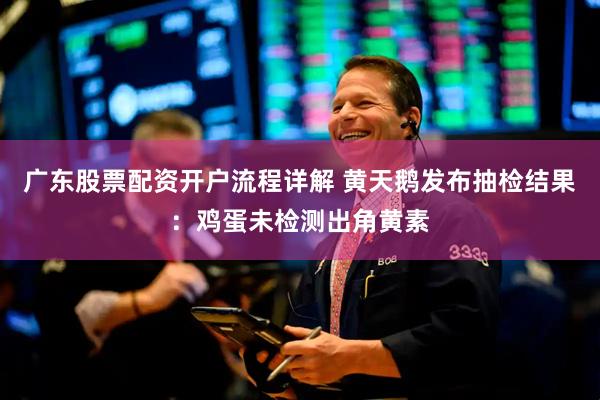 广东股票配资开户流程详解 黄天鹅发布抽检结果：鸡蛋未检测出角黄素