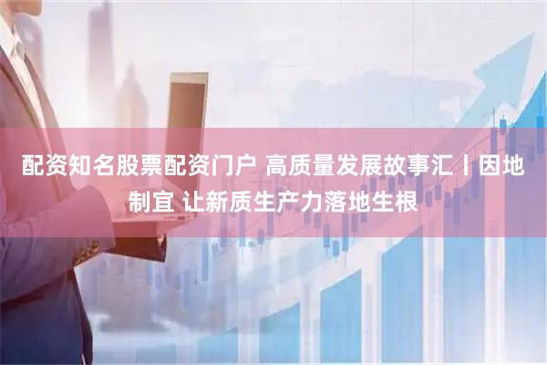 配资知名股票配资门户 高质量发展故事汇丨因地制宜 让新质生产力落地生根