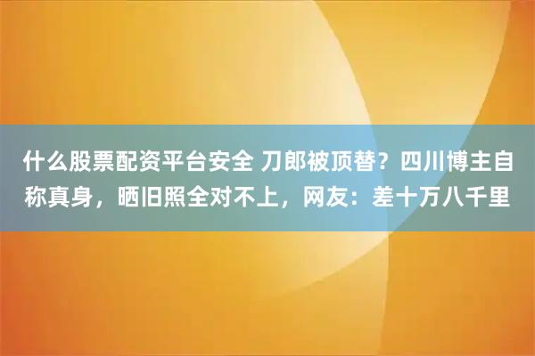 什么股票配资平台安全 刀郎被顶替？四川博主自称真身，晒旧照全对不上，网友：差十万八千里