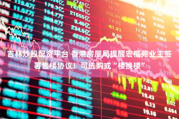 吉林炒股配资平台 香港房屋局提醒宏福苑业主签署售楼协议！可选购或“楼换楼”